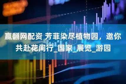 赢翻网配资 芳菲染尽植物园，邀你共赴花间行_国家_展览_游园