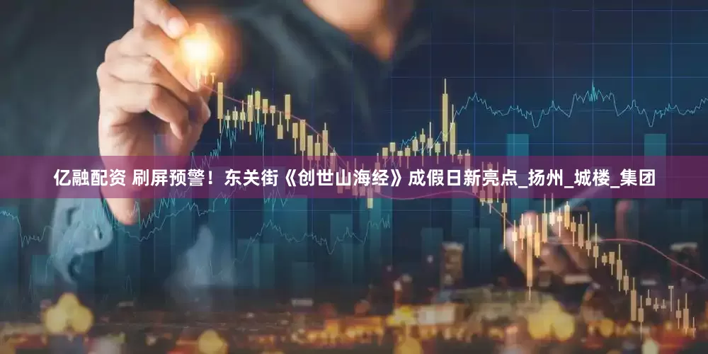 亿融配资 刷屏预警！东关街《创世山海经》成假日新亮点_扬州_城楼_集团