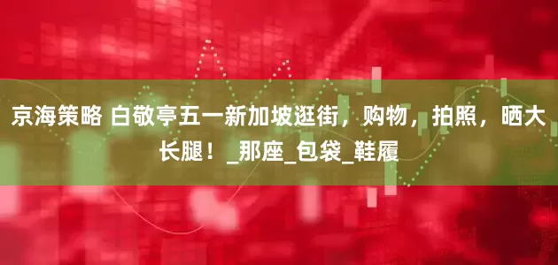 京海策略 白敬亭五一新加坡逛街，购物，拍照，晒大长腿！_那座_包袋_鞋履
