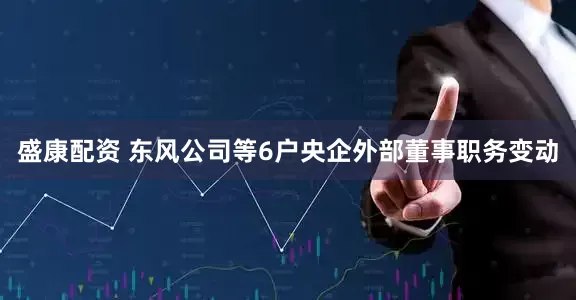 盛康配资 东风公司等6户央企外部董事职务变动