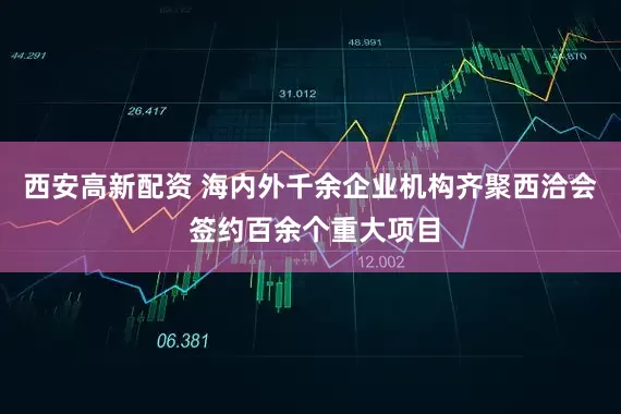 西安高新配资 海内外千余企业机构齐聚西洽会 签约百余个重大项目