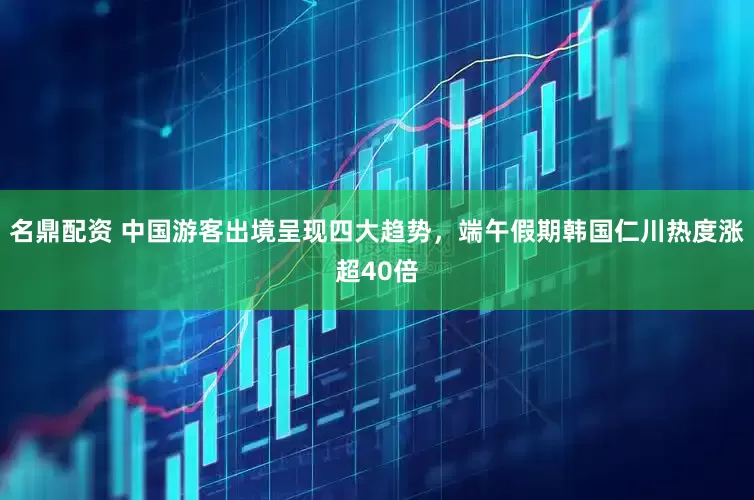名鼎配资 中国游客出境呈现四大趋势，端午假期韩国仁川热度涨超40倍