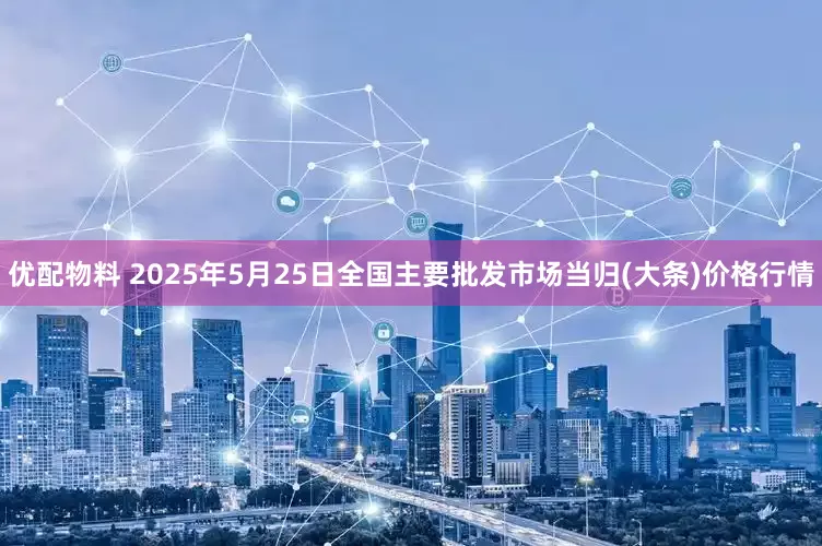 优配物料 2025年5月25日全国主要批发市场当归(大条)价格行情