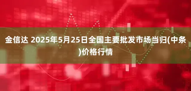 金信达 2025年5月25日全国主要批发市场当归(中条)价格行情