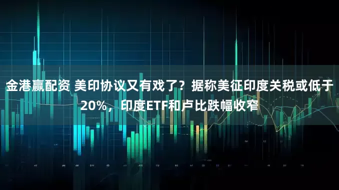 金港赢配资 美印协议又有戏了？据称美征印度关税或低于20%，印度ETF和卢比跌幅收窄