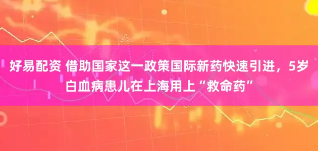 好易配资 借助国家这一政策国际新药快速引进，5岁白血病患儿在上海用上“救命药”
