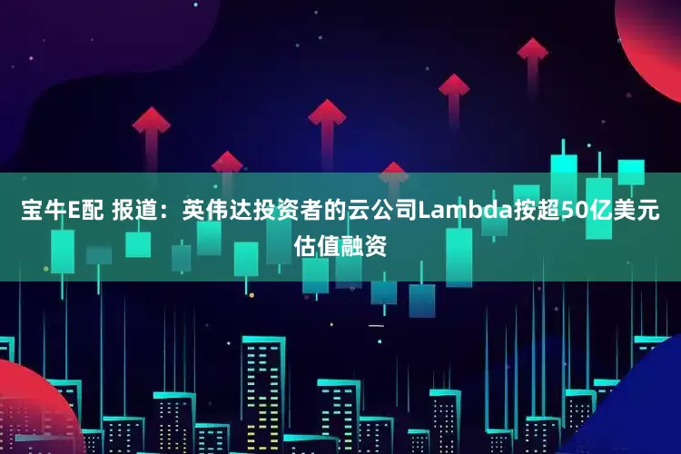 宝牛E配 报道：英伟达投资者的云公司Lambda按超50亿美元估值融资