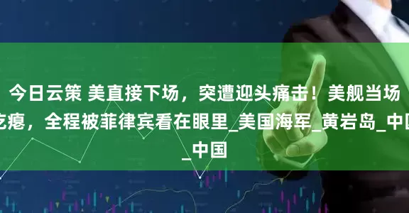 今日云策 美直接下场，突遭迎头痛击！美舰当场吃瘪，全程被菲律宾看在眼里_美国海军_黄岩岛_中国