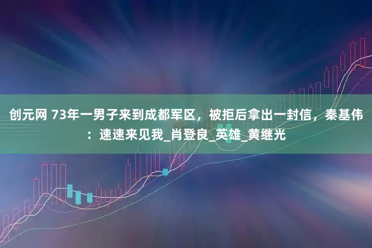 创元网 73年一男子来到成都军区，被拒后拿出一封信，秦基伟：速速来见我_肖登良_英雄_黄继光