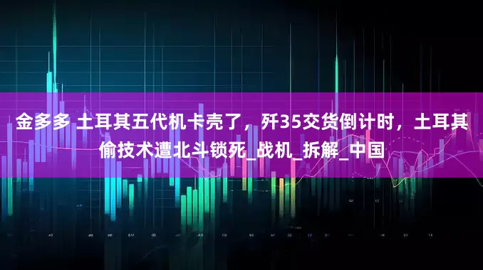 金多多 土耳其五代机卡壳了，歼35交货倒计时，土耳其偷技术遭北斗锁死_战机_拆解_中国