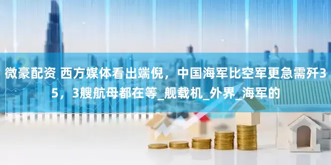 微豪配资 西方媒体看出端倪，中国海军比空军更急需歼35，3艘航母都在等_舰载机_外界_海军的