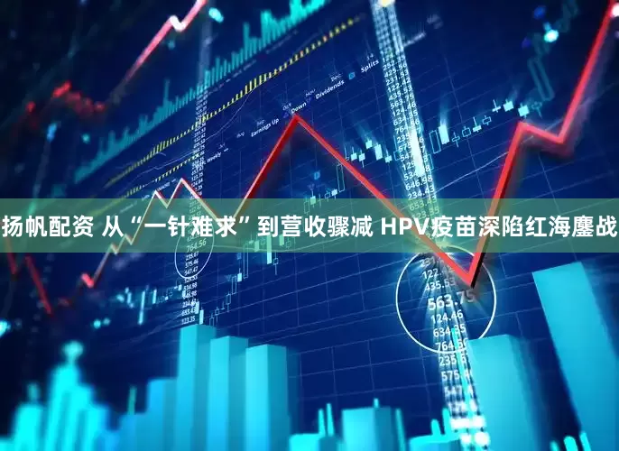 扬帆配资 从“一针难求”到营收骤减 HPV疫苗深陷红海鏖战