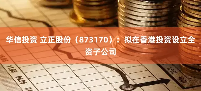 华信投资 立正股份（873170）：拟在香港投资设立全资子公司