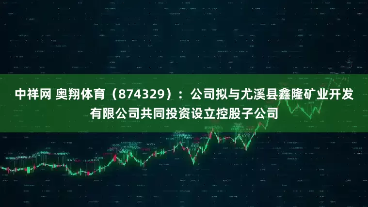 中祥网 奥翔体育（874329）：公司拟与尤溪县鑫隆矿业开发有限公司共同投资设立控股子公司