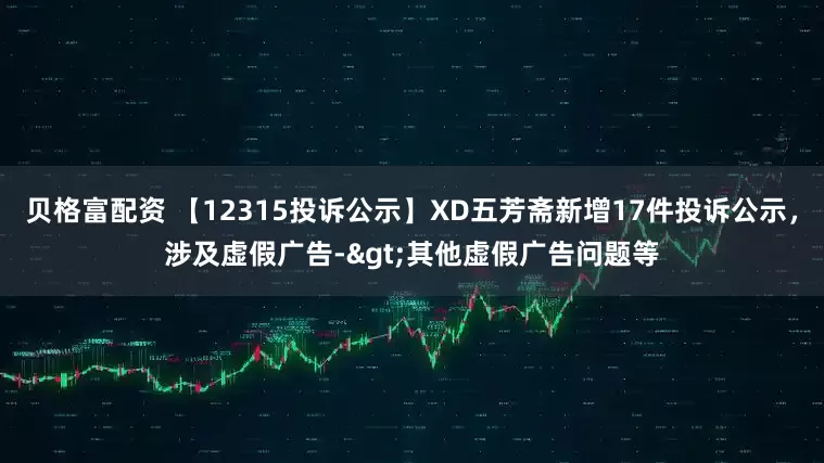 贝格富配资 【12315投诉公示】XD五芳斋新增17件投诉公示，涉及虚假广告->其他虚假广告问题等