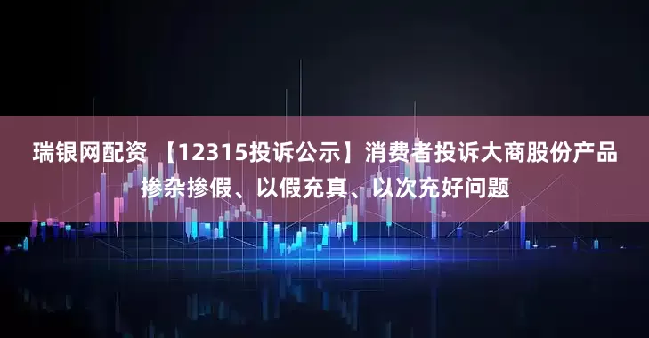 瑞银网配资 【12315投诉公示】消费者投诉大商股份产品掺杂掺假、以假充真、以次充好问题