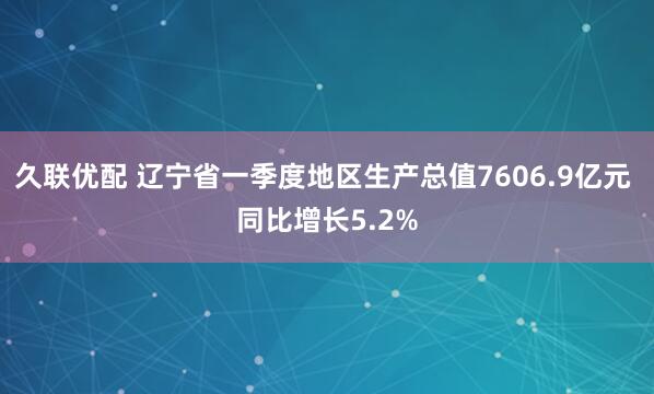久联优配 辽宁省一季度地区生产总值7606.9亿元 同比增长5.2%
