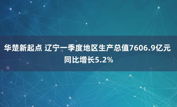 华楚新起点 辽宁一季度地区生产总值7606.9亿元 同比增长5.2%