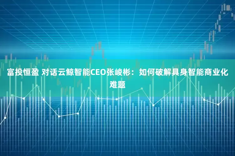 富投恒盈 对话云鲸智能CEO张峻彬：如何破解具身智能商业化难题