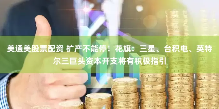 美通美股票配资 扩产不能停！花旗：三星、台积电、英特尔三巨头资本开支将有积极指引
