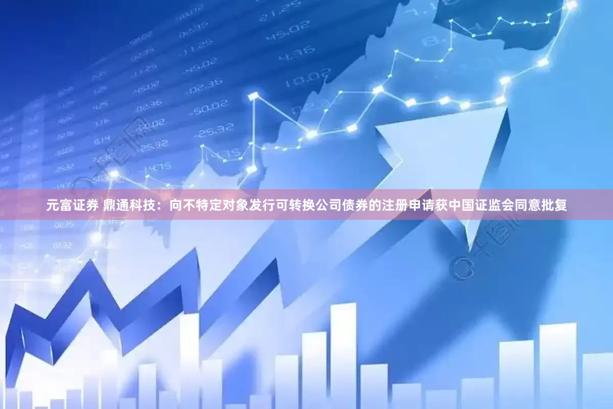 元富证券 鼎通科技：向不特定对象发行可转换公司债券的注册申请获中国证监会同意批复