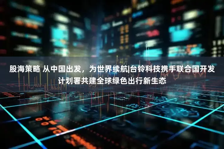 股海策略 从中国出发，为世界续航|台铃科技携手联合国开发计划署共建全球绿色出行新生态
