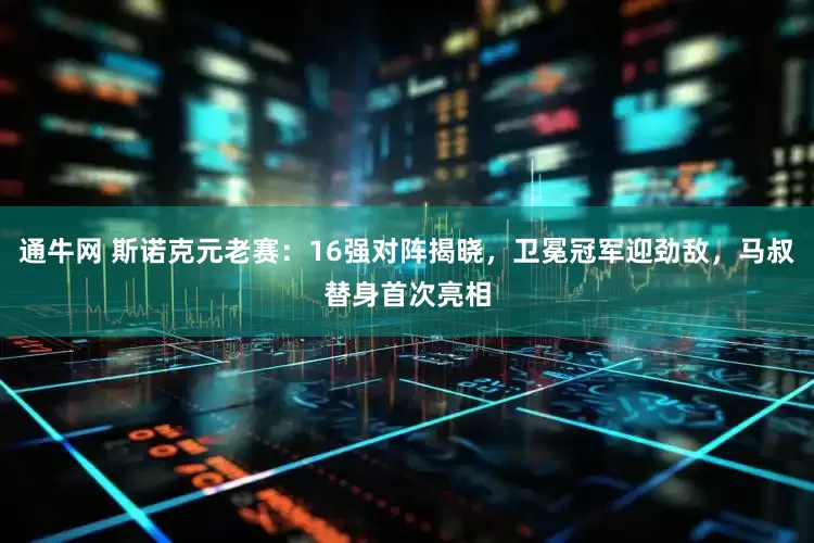 通牛网 斯诺克元老赛：16强对阵揭晓，卫冕冠军迎劲敌，马叔替身首次亮相